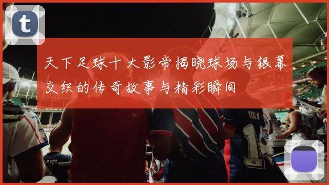 天下足球十大影帝揭晓球场与银幕交织的传奇故事与精彩瞬间