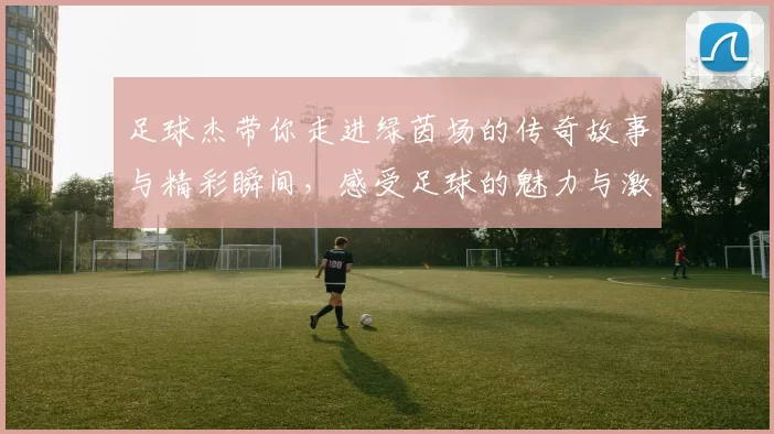 足球杰带你走进绿茵场的传奇故事与精彩瞬间，感受足球的魅力与激情