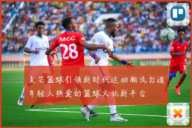 麦芒篮球引领新时代运动潮流打造年轻人热爱的篮球文化新平台