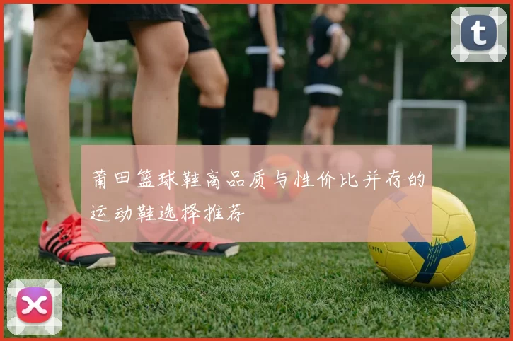 莆田篮球鞋高品质与性价比并存的运动鞋选择推荐
