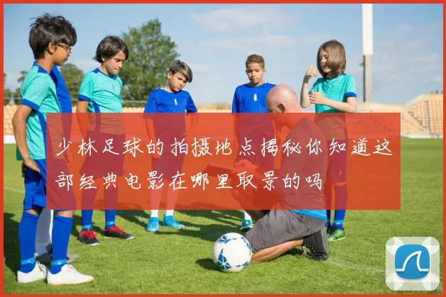 少林足球的拍摄地点揭秘你知道这部经典电影在哪里取景的吗