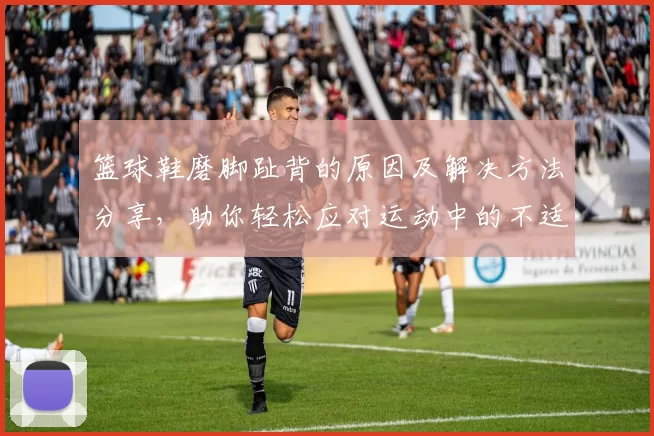 篮球鞋磨脚趾背的原因及解决方法分享，助你轻松应对运动中的不适体验